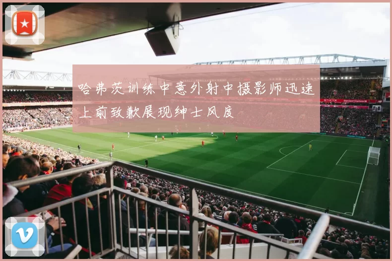 哈弗茨训练中意外射中摄影师迅速上前致歉展现绅士风度