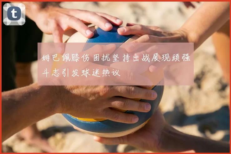 姆巴佩膝伤困扰坚持出战展现顽强斗志引发球迷热议