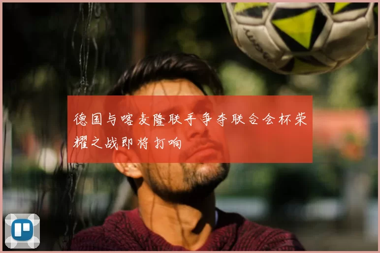 德国与喀麦隆联手争夺联合会杯荣耀之战即将打响