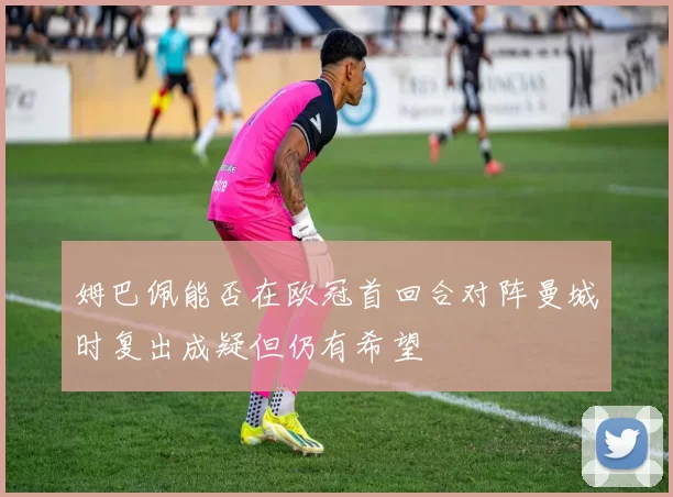 姆巴佩能否在欧冠首回合对阵曼城时复出成疑但仍有希望