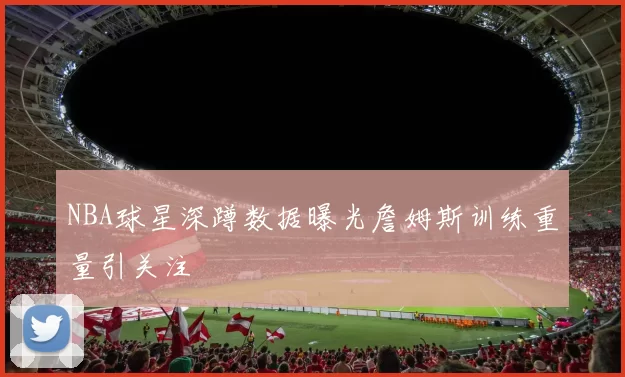 NBA球星深蹲数据曝光詹姆斯训练重量引关注