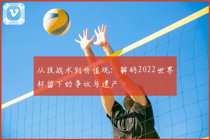 从技战术到价值观:解码2022世界杯留下的争议与遗产