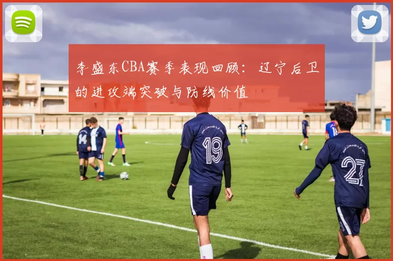 李盛东CBA赛季表现回顾：辽宁后卫的进攻端突破与防线价值