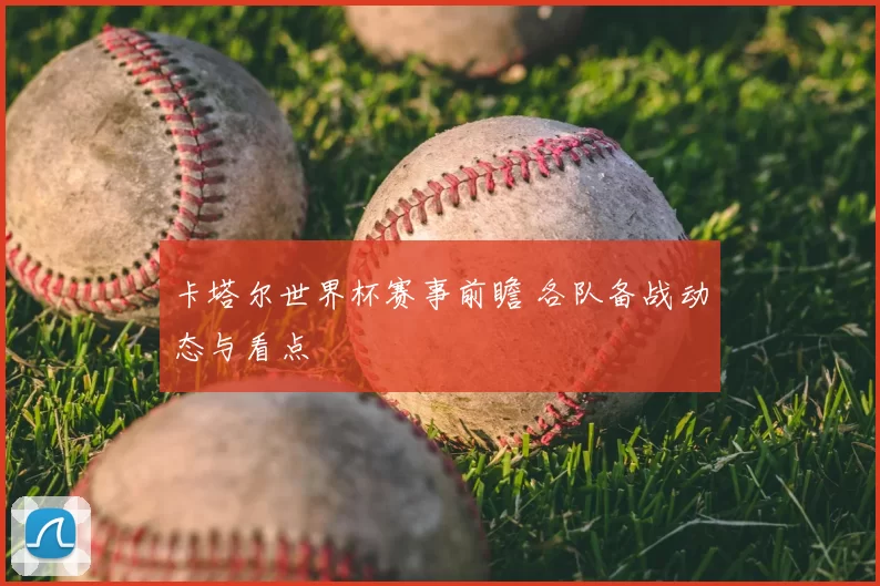 卡塔尔世界杯赛事前瞻 各队备战动态与看点