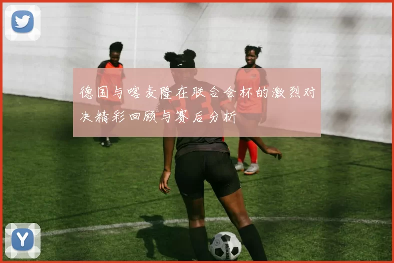 德国与喀麦隆在联合会杯的激烈对决精彩回顾与赛后分析