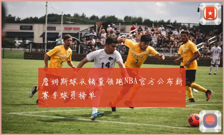 詹姆斯球衣销量领跑NBA官方公布新赛季球员榜单