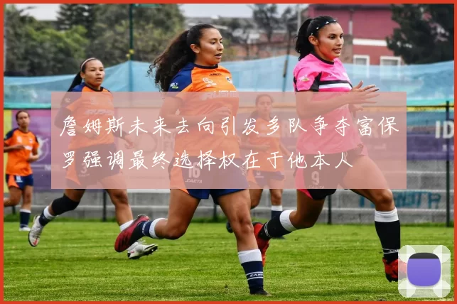 詹姆斯未来去向引发多队争夺富保罗强调最终选择权在于他本人