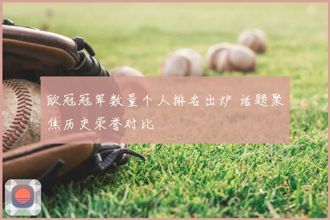 欧冠冠军数量个人排名出炉 话题聚焦历史荣誉对比