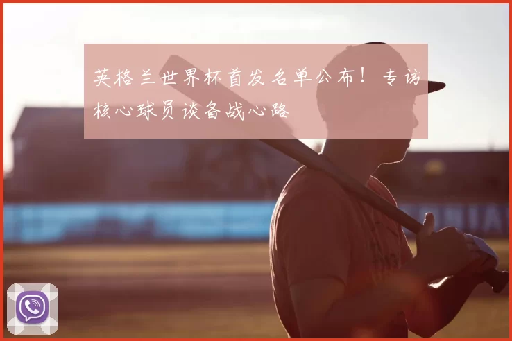 英格兰世界杯首发名单公布！专访核心球员谈备战心路