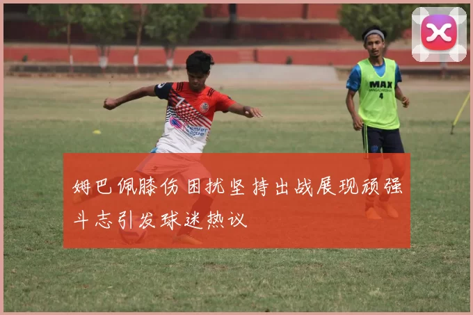 姆巴佩膝伤困扰坚持出战展现顽强斗志引发球迷热议