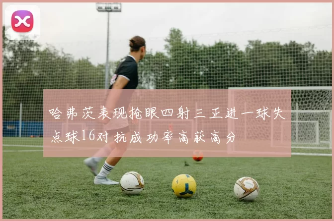 哈弗茨表现抢眼四射三正进一球失点球16对抗成功率高获高分
