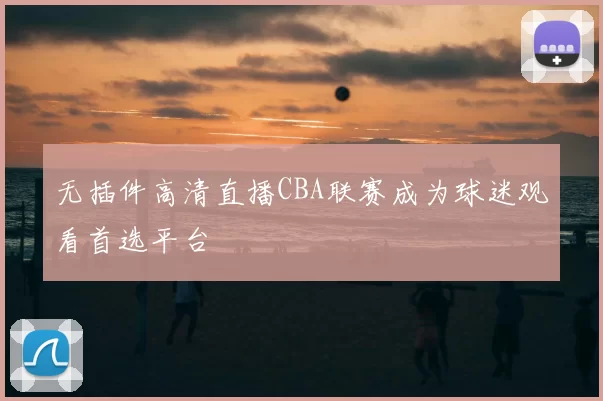 无插件高清直播CBA联赛成为球迷观看首选平台