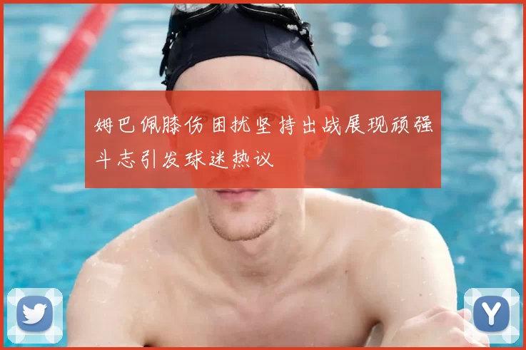 姆巴佩膝伤困扰坚持出战展现顽强斗志引发球迷热议